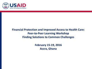 Financial Protection and Improved Access to Health Care:
Peer-to-Peer Learning Workshop
Finding Solutions to Common Challenges
February 15-19, 2016
Accra, Ghana
 