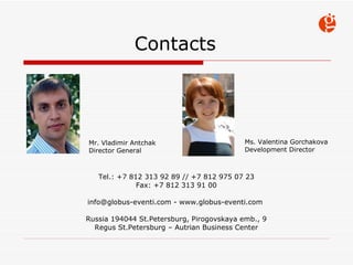Contacts Tel.: +7 812 313 92 89 // +7 812 975 07 23 Fax: +7 812 313 91 00 info@globus-eventi.com - www.globus-eventi.com  Russia  194044  St.Petersburg ,  Pirogovskaya emb. , 9 Regus St.Petersburg  –  Autrian Business Center Mr. Vladimir Antchak Director General Ms. Valentina Gorchakova Development Director 