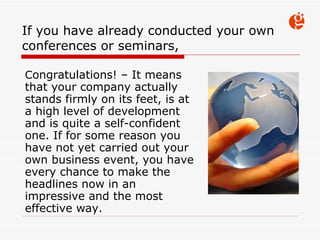 If you have already conducted  your  own conferences or seminars, C ongratulations!  –  It means that your company  actually stands firm ly  on  its  feet, is at a high level of development and  is quite a  self-confident  one . If for some reason you have not yet carried out  your  own  business event ,  you have every chance to make the headlines now in an impressive and the most effective way. 
