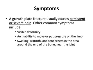 Symptoms
• A growth plate fracture usually causes persistent
or severe pain. Other common symptoms
include:
• Visible deformity
• An inability to move or put pressure on the limb
• Swelling, warmth, and tenderness in the area
around the end of the bone, near the joint
 