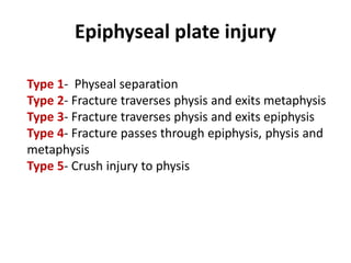 Epiphyseal plate injury
Type 1- Physeal separation
Type 2- Fracture traverses physis and exits metaphysis
Type 3- Fracture traverses physis and exits epiphysis
Type 4- Fracture passes through epiphysis, physis and
metaphysis
Type 5- Crush injury to physis
 