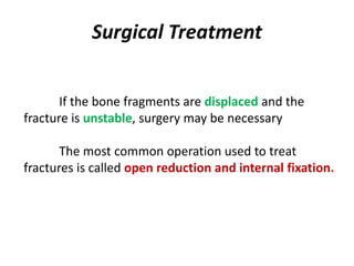 Surgical Treatment
If the bone fragments are displaced and the
fracture is unstable, surgery may be necessary
The most common operation used to treat
fractures is called open reduction and internal fixation.
 
