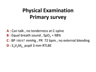 Physical Examination
Primary survey
A : Can talk , no tenderness at C-spine
B : Equal breath sound , SpO2 = 98%
C : BP 100/67 mmHg , PR 72 bpm , no external bleeding
D : E4V5M6 , pupil 3 mm RTLBE
 