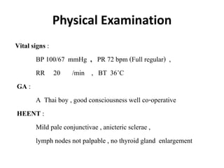 Physical Examination
Vital signs :
BP 100/67 mmHg , PR 72 bpm (Full regular) ,
RR 20 /min , BT 36◦C
GA :
A Thai boy , good consciousness well co-operative
HEENT :
Mild pale conjunctivae , anicteric sclerae ,
lymph nodes not palpable , no thyroid gland enlargement
 