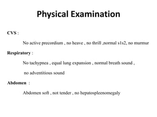 Physical Examination
CVS :
No active precordium , no heave , no thrill ,normal s1s2, no murmur
Respiratory :
No tachypnea , equal lung expansion , normal breath sound ,
no adventitious sound
Abdomen :
Abdomen soft , not tender , no hepatospleenomegaly
 