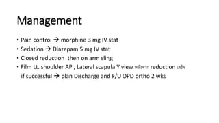 Management
• Pain control  morphine 3 mg IV stat
• Sedation  Diazepam 5 mg IV stat
• Closed reduction then on arm sling
• Film Lt. shoulder AP , Lateral scapula Y view หลังจาก reduction เสร็จ
if successful  plan Discharge and F/U OPD ortho 2 wks
 