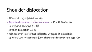 Shoulder dislocation
• 50% of all major joint dislocations.
• Anterior dislocation is most common  95 - 97 % of cases.
Posterior dislocation 2 – 4%
Inferior dislocation 0.5 %
• high recurrence rate that correlates with age at dislocation
up to 80-90% in teenagers (90% chance for recurrence in age >20)
 