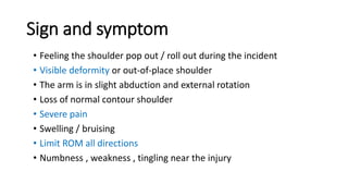 Sign and symptom
• Feeling the shoulder pop out / roll out during the incident
• Visible deformity or out-of-place shoulder
• The arm is in slight abduction and external rotation
• Loss of normal contour shoulder
• Severe pain
• Swelling / bruising
• Limit ROM all directions
• Numbness , weakness , tingling near the injury
 