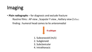 Imaging
• Plain radiographs – for diagnosis and exclude fracture
Routine films : AP view , Scapular Y view , Axillary view (ไม่นิยม)
finding : humeral head comes to lie anteromedial
1. Subcoracoid (m/c)
2. Subglenoid
3. Subclavicular
4. Intrathoracic
4 subtype
 