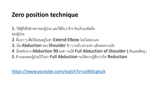 Zero position technique
1. ให้ผู้ดึงยืนข้างขวาของผู้ป่วย และใช้มือ 2 ข้าง จับบริเวณข้อมือ
ของผู้ป่วย
2. ดึงเบา ๆ เพื่อให้แขนอยู่ในท่า Extend Elbow โดยไม่ออกแรง
3. เริ่ม Abduction ของ Shoulder ช้า ๆ จนถึง 90 องศา แล้วลดความเร็ว
4. เริ่มขยับจาก Abduction 90 องศา จนได้ Full Abduction of Shoulder ( ต้นแขนชิดหู )
5. ค้างแขนของผู้ป่วยไว้ในท่า Full Abduction จนได้ความรู้สึกว่าเกิด Reduction
https://www.youtube.com/watch?v=za96Scgtszk
 