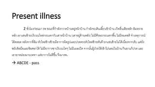 Present illness
2 ชั่วโมงก่อนมา รพ ขณะที่กาลังกวาดบ้านอยู่หน้าบ้าน กาลังจะเดินเลี้ยวเข้าบ้าน เกิดลื่นเสียหลัก ล้มหงาย
หลัง เอาแขนซ้ายบริเวณไหล่กระแทกกับเสาหน้าบ้าน (เสาอยู่ด้านหลัง) ไม่มีศีรษะกระแทกพื้น ไม่มีหมดสติ จาเหตุการณ์
ได้ตลอด หลังจากที่ล้ม หัวไหล่ข้างซ้ายมีอาการผิดรูปและปวดตรงหัวไหล่ซ้ายทันที ยกแขนซ้ายไม่ได้เนื่องจากเจ็บ แต่ยัง
ขยับข้อมือและข้อศอกได้ ไม่มีอาการชาบริเวณใดๆ ไม่มีแผลเปิด จากนั้นผู้ป่วยได้เข้าไปนอนในบ้าน กินยาแก้ปวด และ
เอายาหม่องมานวดทา แต่อาการไม่ดีขึ้น จึงมารพ.
 ABCDE - pass
 