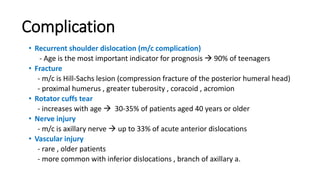 Complication
• Recurrent shoulder dislocation (m/c complication)
- Age is the most important indicator for prognosis  90% of teenagers
• Fracture
- m/c is Hill-Sachs lesion (compression fracture of the posterior humeral head)
- proximal humerus , greater tuberosity , coracoid , acromion
• Rotator cuffs tear
- increases with age  30-35% of patients aged 40 years or older
• Nerve injury
- m/c is axillary nerve  up to 33% of acute anterior dislocations
• Vascular injury
- rare , older patients
- more common with inferior dislocations , branch of axillary a.
 