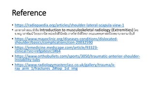 Reference
• https://radiopaedia.org/articles/shoulder-lateral-scapula-view-1
• เอกสารคาสอน หัวข้อ Introduction to musculoskeletal radiology (Extremities) โดย
อ.พญ.วราพัฒน์ วิระยะวานิช หน่วยรังสีวินิจฉัย ภาควิชารังสีวิทยา คณะแพทยศาสตร์โรงพยาบาลรามาธิบดี
• https://www.mayoclinic.org/diseases-conditions/dislocated-
shoulder/basics/complications/con-20032590
• https://emedicine.medscape.com/article/93323-
clinical?src=refgatesrc1#b4
• https://www.orthobullets.com/sports/3050/traumatic-anterior-shoulder-
instability-tubs
• https://www.radiologymasterclass.co.uk/gallery/trauma/x-
ray_arm_1/fractures_2#top_1st_img
 