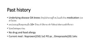 Past history
• Underlying disease OA knees ปัจจุบันรักษาอยู่ที่ รพ.โนนฝรั่ง ด้วย medication ปวด
เข่าไม่บ่อย
• เคยประสบอุบัติเหตุรถชนเมื่อ 10+ ปีก่อน ทาให้ขาขวาหัก จึงต้องผ่าตัดดามเหล็กที่ขาขวา
• ไม่เคยไหล่หลุดมาก่อน
• No drug and food allergy
• Current med : Naproxen(250) 1x2 PO pc , Omeprazole(20) 1xhs
 