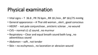 Physical examination
• Vital signs – T 36.8 , PR 76 bpm , RR 18 /min , BP 161/75 mmHg
• General appearance – A Thai old woman , alert , good conscious
• HEENT - not pale conjunctivae , anicteric sclerae , no wound
• CVS – normal s1 s2 sound , no murmur
• Respiratory – Clear and equal breath sound both lung , no
adventitious sound
• Abdomen – soft , not tender
• Skin – no ecchymosis , no laceration or abrasion wound
 