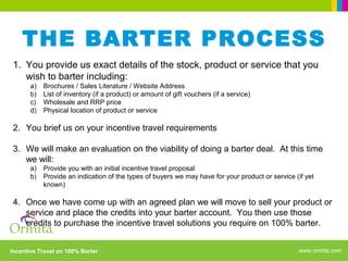 www.ormita.comIncentive Travel on 100% Barter
THE BARTER PROCESS
1. You provide us exact details of the stock, product or service that you
wish to barter including:
a) Brochures / Sales Literature / Website Address
b) List of inventory (if a product) or amount of gift vouchers (if a service)
c) Wholesale and RRP price
d) Physical location of product or service
2. You brief us on your incentive travel requirements
3. We will make an evaluation on the viability of doing a barter deal. At this time
we will:
a) Provide you with an initial incentive travel proposal
b) Provide an indication of the types of buyers we may have for your product or service (if yet
known)
4. Once we have come up with an agreed plan we will move to sell your product or
service and place the credits into your barter account. You then use those
credits to purchase the incentive travel solutions you require on 100% barter.
 