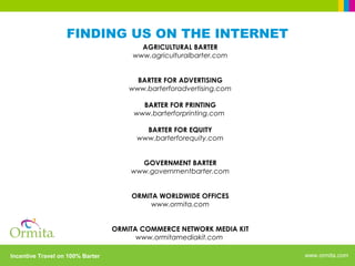www.ormita.comIncentive Travel on 100% Barter
FINDING US ON THE INTERNET
AGRICULTURAL BARTER
www.agriculturalbarter.com
BARTER FOR ADVERTISING
www.barterforadvertising.com
BARTER FOR PRINTING
www.barterforprinting.com
BARTER FOR EQUITY
www.barterforequity.com
GOVERNMENT BARTER
www.governmentbarter.com
ORMITA WORLDWIDE OFFICES
www.ormita.com
ORMITA COMMERCE NETWORK MEDIA KIT
www.ormitamediakit.com
 