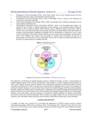 2015 International Business & Education Conferences – October 11-14 Las Vegas, NV, USA
© Copyright by author(s) 227-2 The Clute Institute
4. Pedagogical Content Knowledge (PCK): which deals mainly with not just teaching process but also
knowledge about the content to develop better teaching practice.
5. Technological Content Knowledge (TCK): which is knowledge of how to create a new illustration of
content areas with using technology.
6. Technological Pedagogical Knowledge (TPK): which is knowledge of how different technologies can be
used to support teaching process.
7. Technological Pedagogical Content Knowledge (TPACK): which is the knowledge that teachers are
required to have in order to integrate technology in their teaching in any discipline (Baran, Chuang &
Thompson, 2011; Koehler, & Mishra, 2009). TPACK model is defined by Mishra and Koehler (2006, p.
1029) as “the basis of good teaching with technology and requires an understanding of the representation of
concepts using technologies; pedagogical techniques that use technologies in constructive ways to teach
content; knowledge of what makes concepts difficult or easy to learn and how technology can help redress
some of the problems that students face; knowledge of students’ prior knowledge and theories of
epistemology; and knowledge of how technologies can be used to build on existing knowledge and to
develop new epistemologies or strengthen old ones”.
Figure 1. TPACK Framework
Reproduced by permission of the publisher, © 2012 by http://tpack.org/
The application of technology in English language teaching is important nowadays as there is a great demand on
English language teachers to have the three components of knowledge (i.e. content, pedagogy and technology). In
other words, English language teachers integrate their technological pedagogical content knowledge into their
curriculum and classroom in order to provide more opportunities for language learners and to assist students in
learning the English language. It can also help learners acquire the English language skills that include speaking,
listening, reading, and writing. Indeed, technology plays a significant role in English language teaching and learning
process (Yuksel & Asin 2014); learners can be more exposed to the English language with the use of technology.
Teachers can provide students with more language use and practice through technology. In addition, both teachers
and learners can be more connected through it, that is, teachers can engage students in more activities anytime and
anywhere, and it also helps teachers track and evaluate students’ performances without time or space limitation.
LITERATURE REVIEW
A number of studies were carried out to investigate the application of TPACK among in-service teachers
(Archambault & Crippen, 2009; Hervey & Watson, 2013; Tai & Chuanh, 2012; Yuksel & Yasin, 2014; Lin, Tsai,
Chai, & Lee, 2012) and pre-service teachers (Ekrem & Recep, 2014; Koh & Sing, 2011; Kurt, Mishra & Kocoglu,
 