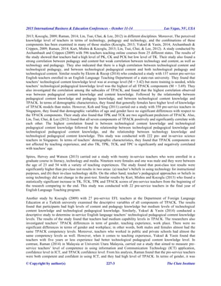 2015 International Business & Education Conferences – October 11-14 Las Vegas, NV, USA
© Copyright by author(s) 227-3 The Clute Institute
2013; Kocoglu, 2009; Raman, 2014; Lin, Tsai, Chai, & Lee, 2012) in different disciplines. Moreover, The perceived
knowledge level of teachers in terms of technology, pedagogy and technology, and the combinations of these
components has been examined in many of those studies (Kocoglu, 2013; Yuksel & Yasin, 2014; Archambault &
Crippen, 2009; Raman, 2014; Kurt, Mishra & Kocoglu, 2013; Lin, Tsai, Chai, & Lee, 2012). A study conducted by
Archambault and Crippen (2009) with 596 teachers teaching online courses from 25 different states. The results of
the study showed that teachers had a high level of PK, CK and PCK but low level of TK. Their study also found a
strong correlation between pedagogy and content but weak correlation between technology and content, as well as
technology and pedagogy. They also indicated that there is a high correlation between technological content and
technological pedagogy, and between technological pedagogical content and both technological pedagogy and
technological content. Similar results by Ekrem & Recep (2014) who conducted a study with 137 senior pre-service
English teachers enrolled in an English Language Teaching Department of a state-run university. They found that
teachers’ technological content knowledge level was at average level (M = 3.42) but more training is needed, while
teachers’ technological pedagogical knowledge level was the highest of all TPACK components (M = 3.69). They
also investigated the correlation among the subscales of TPACK, and found that the highest correlation observed
was between pedagogical content knowledge and content knowledge. Followed by the relationship between
pedagogical content knowledge and pedagogy knowledge, and between technological content knowledge and
TPACK. In terms of demographic characteristics, they found that generally females have higher level of knowledge
of TPACK models than males. However, Koh and Sing (2011) carried out a study with 350 pre-service teachers in
Singapore, they found that demographic variables of age and gender have no significant differences with respect to
the TPACK components. Their study also found that TPK and TCK are two significant predictors of TPACK. Also,
Lin, Tsai, Chai, & Lee (2012) found that all seven components of TPACK positively and significantly correlate with
each other. The highest correlation found is between technological content knowledge and technological
pedagogical content knowledge followed by the relationship between technological pedagogical knowledge and
technological pedagogical content knowledge, and the relationship between technology knowledge and
technological pedagogical content knowledge. This study was conducted with 222 pre- and in-service science
teachers in Singapore. In terms of teachers’ demographic characteristics, they found that TPACK components are
not affected by teaching experience, and also TK, TPK, TCK, and TPC is significantly and negatively correlated
with teachers’ age.
Spires, Hervey and Watson (2013) carried out a study with twenty in-service teachers who were enrolled in a
graduate course in literacy, technology and media. Nineteen were females and one was male and they were between
the age of 23 and 54 with a variety of teaching experiences. The study found that post-class test results were
significantly higher than pre-class test results in two areas: (a) teacher’s beliefs in using technology for instructional
purposes, and (b) their in-class technology skills. On the other hand, teacher’s pedagogical approaches or beliefs in
using technology did not change in the post-test. Similar results by Kurt, Mishra and Kocoglu (2013) who found a
statistically significant increase in TK, TCK, TPK and TPACK scores of pre-service teachers from the beginning of
the research comparing to the end. This study was conducted with 22 pre-service teachers in the final year of
English Language Teaching program.
Another study by Kocoglu (2009) with 27 pre-service EFL teachers at the Department of Foreign Language
Education at a Turkish university examined the descriptive variables of all components of TPACK. The results
found that participants had high levels of content and pedagogy knowledge but medium levels of technological
content knowledge and technological pedagogical knowledge. Similarly, Yuksel & Yasin (2014) conducted a
descriptive study to determine in-service English language teachers’ technological pedagogical content knowledge
levels. The results of the study found that teachers had medium capability levels in TPACK. The researchers also
investigated teachers’ TPACK differences in term of gender, teaching experience, work place. There were no
significant differences in terms of gender and workplace; in other words, both males and females almost had the
same TPACK competency levels. Moreover, teachers who worked in public and private schools had almost the
same competency levels as well. However, when it comes to teaching experience, Yuksel & Yasin found that
teachers with five years or less experience had better technological pedagogical content knowledge level. In
contrast, Raman (2014) in Malaysia at Universiti Utara Malaysia, carried out a study that aimed to measure pre-
service teachers’ level of competence in using information and Communication Technology (ICT) application,
confidence level in ICT, and TPACK confidence level. From his analysis, Raman found that the pre-service teachers
were both competent and confident in using ICT, and they had high level of TPACK. In terms of gender, it was
 