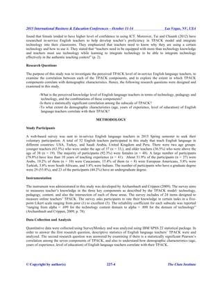 2015 International Business & Education Conferences – October 11-14 Las Vegas, NV, USA
© Copyright by author(s) 227-4 The Clute Institute
found that female tended to have higher level of confidence in using ICT. Moreover, Tai and Chuanh (2012) have
researched in-service English teachers to help develop teacher’s proficiency in TPACK model and integrate
technology into their classrooms. They emphasized that teachers need to know why they are using a certain
technology and how to use it. They stated that “teachers need to be equipped with more than technology knowledge
and teachers must use technology while learning to integrate technology to be able to integrate technology
effectively in the authentic teaching context” (p. 2).
Research Questions
The purpose of this study was to investigate the perceived TPACK level of in-service English language teachers, to
examine the correlation between each of the TPACK components, and to explore the extent in which TPACK
components correlate with demographic characteristics. Hence, the following research questions were designed and
examined in this study.
-What is the perceived knowledge level of English language teachers in terms of technology, pedagogy and
technology, and the combinations of these components?
-Is there a statistically significant correlation among the subscale of TPACK?
-To what extent do demographic characteristics (age, years of experience, level of education) of English
language teachers correlate with their TPACK?
METHODOLOGY
Study Participants
A web-based survey was sent to in-service English language teachers in 2015 Spring semester to seek their
voluntary participation. A total of 52 English teachers participated in this study that teach English language in
different countries: USA, Turkey, and Saudi Arabia, United Kingdom and Peru. There were two age groups:
younger teachers (63.5%) who were under the age of 37 (n = 33,), and older teachers (36.5%) who were above the
age of 38 (n = 19). The majority of participants (92.3%) were females (n = 48). A large number of participants
(78.8%) have less than 10 years of teaching experience (n = 41). About 51.9% of the participants (n = 27) were
Arabs, 19.2% of them (n = 10) were Caucasians, 15.4% of them (n = 8) were European Americans, 5.8% were
Turkish, 3.8% were South Africans, and 3.8% were Indians. The number of participants who have a graduate degree
were 29 (55.8%), and 23 of the participants (44.2%) have an undergraduate degree.
Instrumentation
The instrument was administrated in this study was developed by Archambault and Crippen (2009). The survey aims
to measures teacher’s knowledge in the three key components as described by the TPACK model: technology,
pedagogy, content, and also the intersection of each of these areas. The survey includes of 24 items designed to
measure online teachers’ TPACK. The survey asks participants to rate their knowledge in certain tasks in a five-
point Likert scale ranging from poor (1) to excellent (5). The reliability coefficient for each subscale was reported
“ranging from alpha = .699 for the technology content domain to alpha = .888 for the domain of technology”
(Archambault and Crippen, 2009, p. 78).
Data Collection and Analysis
Quantitative data were collected using SurveyMonkey and was analyzed using IBM SPSS 22 statistical package. In
order to answer the first research question, descriptive statistics of English language teachers’ TPACK were and
analyzed. The second research question was answered by examining if there is a statistically significant Pearson’s
correlation among the seven components of TPACK, and also to understand how demographic characteristics (age,
years of experience, level of education) of English language teachers correlate with their TPACK.
 