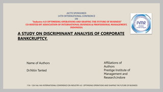 AICTE SPONSORED
14TH INTERNATIONAL CONFRENCE
ON
“Industry 4.O OPTIMISING OPERATIONS AND SHAPING THE FUTURE OF BUSINESS”
CO-HOSTED BY ASSOCIATION OF INTERNATIONAL BUSINESS & PROFESSIONAL MANAGEMENT,
INDONESIA
A STUDY ON DISCRIMINANT ANALYSIS OF CORPORATE
BANKCRUPTCY.
Name of Authors
Dr.Nitin Tanted
Affiliations of
Authors
Prestige Institute of
Management and
Research,Indore
11th -12th Feb.14th INTERNATIONAL CONFERENCE ON INDUSTRY 4.0 : OPTIMISING OPERATIONS AND SHAPING THE FUTURE OF BUSINESS
 