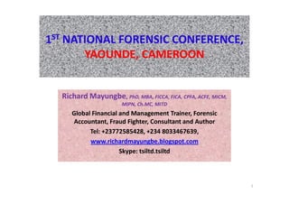 1ST NATIONAL FORENSIC CONFERENCE,
       YAOUNDE, CAMEROON


  Richard Mayungbe, PhD, MBA, FICCA, FICA, CPFA, ACFE, MICM,
                       MIPN, Ch.MC, MITD
     Global Financial and Management Trainer, Forensic
     Accountant, Fraud Fighter, Consultant and Author
           Tel: +23772585428, +234 8033467639,
           www.richardmayungbe.blogspot.com
                      Skype: tsiltd.tsiltd



                                                               1
 