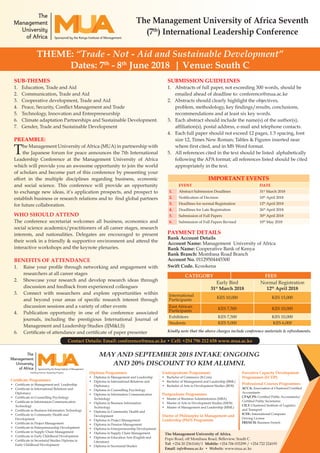 The Management University of Africa Seventh
(7th
) International Leadership Conference
THEME: “Trade - Not - Aid and Sustainable Development”
Dates: 7th
- 8th
June 2018 | Venue: South C
SUBMISSION GUIDELINES
1.	 Abstracts of full paper, not exceeding 300 words, should be
emailed ahead of deadline to: conference@mua.ac.ke
2. Abstracts should clearly highlight the objectives,
problem, methodology, key findings/results, conclusions,
recommendations and at least six key words.
3.	 Each abstract should include the name(s) of the author(s),
affiliation(s), postal address, e-mail and telephone contacts.
4.	 Each full paper should not exceed 12 pages, 1.5 spacing, font
size 12, Times New Roman; Tables & Figures inserted near
where first cited, and in MS Word format.
5.	 All references cited in the text should be listed alphabetically
following the APA format; all references listed should be cited
appropriately in the text.	
IMPORTANT EVENTS
EVENT DATE
1. Abstract Submission Deadlines 31st
March 2018
2. Notification of Decision 10th
April 2018
3. Deadlines for normal Registration 12th
April 2018
4. Deadlines for Late Registration 26th
April 2018
5. Submission of Full Papers 30th
April 2018
6. Submission of Full Papers Revised 10th
May 2018
PAYMENT DETAILS
Bank Account Details
Account Name: Management University of Africa
Bank Name: Cooperative Bank of Kenya
Bank Branch: Mombasa Road Branch
Account No. 01129504445300
Swift Code. Kcookena
CATEGORY FEES
Early Bird
31st
March 2018
Normal Registration
12th
April 2018
International
Participants
KES 10,000 KES 15,000
East African
Participants
KES 7,500 KES 10,000
Exhibitors KES 7,500 KES 10,000
Students KES 5,000 KES 6,000
Kindly note that the above charges include conference materials & refreshments.
SUB-THEMES
1.	 Education, Trade and Aid
2.	 Communication, Trade and Aid
3.	 Cooperative development, Trade and Aid
4.	 Peace, Security, Conflict Management and Trade
5.	 Technology, Innovation and Entrepreneurship
6.	 Climate adaptation Partnerships and Sustainable Development.
7.	 Gender, Trade and Sustainable Development
PREAMBLE:
The Management University of Africa (MUA) in partnership with
the Japanese forum for peace announces the 7th International
Leadership Conference at the Management University of Africa
which will provide you an awesome opportunity to join the world
of scholars and become part of this conference by presenting your
effort in the multiple disciplines regarding business, economic
and social science. This conference will provide an opportunity
to exchange new ideas, it’s application prospects, and prospect to
establish business or research relations and to find global partners
for future collaboration.
WHO SHOULD ATTEND
The conference secretariat welcomes all business, economics and
social science academics/practitioners of all career stages, research
interests, and nationalities. Delegates are encouraged to present
their work in a friendly & supportive environment and attend the
interactive workshops and the keynote plenaries.
BENEFITS OF ATTENDANCE
1.	 Raise your profile through networking and engagement with
researchers at all career stages
2.	 Showcase your research and develop research ideas through
discussion and feedback from experienced colleagues
3.	 Connect with researchers and explore opportunities within
and beyond your areas of specific research interest through
discussion sessions and a variety of other events
4.	 Publication opportunity in one of the conference associated
journals, including the prestigious International Journal of
Management and Leadership Studies (IJM&LS)
6.	 Certificate of attendance and certificate of paper presenter
Certificate Programmes
• 	 Certificate in Management and Leadership
• 	 Certificate in International Relations and
Diplomacy
• 	 Certificate in Counselling Psychology
• 	 Certificate in Information Communication
Technology
• 	 Certificate in Business Information Technology
• 	 Certificate in Community Health and
Development
• 	 Certificate in Project Management
• 	 Certificate in Entrepreneurship Development
• 	 Certificate in Supply Chain Management
• 	 Certificate in Early Childhood Development
• 	 Certificate in Secretarial Studies Diploma in
Early Childhood Development
Diploma Programmes
• 	 Diploma in Management and Leadership
• 	 Diploma in International Relations and
Diplomacy
• 	 Diploma in Counselling Psychology
• 	 Diploma in Information Communication
Technology
• 	 Diploma in Business Information
Technology
• 	 Diploma in Community Health and
Development
• 	 Diploma in Project Management
• 	 Diploma in Pension Management
• 	 Diploma in Entrepreneurship Development
• 	 Diploma in Supply Chain Management
• 	 Diploma in Education Arts (English and
Literature)
• 	 Diploma in Secretarial Studies
Undergraduate Programmes
• 	 Bachelor of Commerce (B.Com)
• 	 Bachelor of Management and Leadership (BML)
• 	 Bachelor of Arts in Development Studies (BDS)
Postgraduate Programmes
• 	 Master of Business Administration (MBA)
• 	 Master of Arts in Development Studies (MDS)
• 	 Master of Management and Leadership (MML)
Doctor of Philosophy in Management and
Leadership (PhD) Programme
MAY AND SEPTEMBER 2018 INTAKE ONGOING
AND 20% DISCOUNT TO KIM ALUMNI.
Executive Capacity Development
Programmes (ECDP)
Professional Courses Programmes
ACCA: Association of Chartered Certified
Accountants
CPA/CPS: Certified Public Accountants/
Certified Public Secretaries
CILT: Chartered Institute of Logistics
and Transport
ICDL: International Computer
Driving License
FRENCH: Business French
The Management University of Africa,
Popo Road, off Mombasa Road, Belleview, South C.
Tel: +254 20 2361160/1 Mobile: +254 706 035299 / +254 722 224193
Email: info@mua.ac.ke • Website: www.mua.ac.ke
Contact Details: Email: conference@mua.ac.ke • Cell: +254 796 212 658 www.mua.ac.ke
 