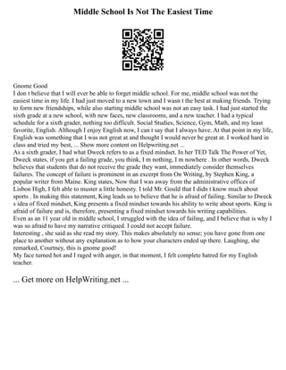 Middle School Is Not The Easiest Time
Gnome Good
I don t believe that I will ever be able to forget middle school. For me, middle school was not the
easiest time in my life. I had just moved to a new town and I wasn t the best at making friends. Trying
to form new friendships, while also starting middle school was not an easy task. I had just started the
sixth grade at a new school, with new faces, new classrooms, and a new teacher. I had a typical
schedule for a sixth grader, nothing too difficult. Social Studies, Science, Gym, Math, and my least
favorite, English. Although I enjoy English now, I can t say that I always have. At that point in my life,
English was something that I was not great at and thought I would never be great at. I worked hard in
class and tried my best, ... Show more content on Helpwriting.net ...
As a sixth grader, I had what Dweck refers to as a fixed mindset. In her TED Talk The Power of Yet,
Dweck states, if you get a failing grade, you think, I m nothing, I m nowhere . In other words, Dweck
believes that students that do not receive the grade they want, immediately consider themselves
failures. The concept of failure is prominent in an excerpt from On Writing, by Stephen King, a
popular writer from Maine. King states, Now that I was away from the administrative offices of
Lisbon High, I felt able to muster a little honesty. I told Mr. Gould that I didn t know much about
sports . In making this statement, King leads us to believe that he is afraid of failing. Similar to Dweck
s idea of fixed mindset, King presents a fixed mindset towards his ability to write about sports. King is
afraid of failure and is, therefore, presenting a fixed mindset towards his writing capabilities.
Even as an 11 year old in middle school, I struggled with the idea of failing, and I believe that is why I
was so afraid to have my narrative critiqued. I could not accept failure.
Interesting , she said as she read my story. This makes absolutely no sense; you have gone from one
place to another without any explanation as to how your characters ended up there. Laughing, she
remarked, Courtney, this is gnome good!
My face turned hot and I raged with anger, in that moment, I felt complete hatred for my English
teacher.
... Get more on HelpWriting.net ...
 