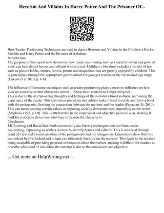 Heroism And Villains In Harry Potter And The Prisoner Of...
How Reader Positioning Techniques are used to depict Heroism and Villains in the Children s Books;
Matilda and Harry Potter and the Prisoner of Azkaban .
Introduction
The purpose of this report is to determine how reader positioning such as characterisation and point of
view, can help depict heroes and villains within a text. Children s literature includes a variety of text
such as picture books, stories, novels, poems and magazines that are greatly enjoyed by children. This
is generalised through the appropriate genres aimed for younger readers or the envisioned age range
(Lukens et al 2010, p. 6 8).
The influence of literature techniques such as reader positioning plays a massive influence on how
viewers conceive certain characters within ... Show more content on Helpwriting.net ...
This is due to the overpowering thoughts and feelings of the narrator s broad outlook, narrowing the
experience of the reader. This restriction placed on individuals make it hard to relate and form a bond
with the protagonist, limiting the connection between the narrator and the reader (Papazian. G, 2010).
This can mean pushing certain values or opposing socially dominant ones, depending on the writer
(Stephens 1992, p.3 9). This is attributable to the impersonal and objective point of view, making it
hard for readers to determine what type of person the character is.
Conclusion
J.K Rowling and Roald Dahl both successfully use literary techniques derived from reader
positioning, expressing to readers on how to identify heroes and villains. This is achieved through
point of view and characterisation of the protagonists and the antagonists. Limitations show that this
can indeed be overlooked and in turn can ultimately backfire on the narrator. This leads to the speaker
being incapable of providing personal information about themselves, making it difficult for readers to
describe what kind of individual the narrator is due to the omniscient and objective
... Get more on HelpWriting.net ...
 