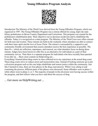 Young Offenders Program Analysis
Introduction The Ministry of the Third Cross derived from the Young Offenders Program, which was
organized in 1997. The Young Offenders Program was a retreat offered for young, high risk male
felony probationers in Bexar Country Department and Corrections. This program was created for the
probationers rehabilitation plan. Their objective was to decrease recidivism and to rehabilitate the
offender. Today it is recognized as a state program. The Ministry of the Third Cross now offers retreats
for both men and women. These retreats are held on the weekend, where attendees are able to connect
with their inner spirit and the love of Jesus Christ. The retreat is surrounded by a supportive and
community friendly environment that assures attendees receive the best experience as possible. The
three R s , which are reflection, repentance, and renewal, are what attendees focus on during these
retreats. Judges have been known to offer this as an alternative for individuals as a part of their
community service. Then there is a separate program for individuals who have recently been paroled.
Even after an ... Show more content on Helpwriting.net ...
Everything I learned about drug courts in class reflected on to my experience at the actual drug court.
These drug courts strive to reduce arrest and incarceration rates. Instead of locking someone up in jail,
a diversion program such as this one helps rehabilitate and restore justice within the community. Just
like I learned in class, there are four phases in the drug court process. While I was sitting in and
examining the process, different parts of the phases were discussed. Some offenders were in phase 1,
while others were in phase 2, or 3. The majority of people in this diversion were having success within
the program, and that reflects what you have said about the success of drug
... Get more on HelpWriting.net ...
 