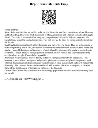 Bicycle Frame Materials Essay
Frame materials
Some of the materials that are used to make bicycle frames include Steel, Aluminium alloys, Titanium
and Carbon fibre. Below is a brief description of Steel, Aluminium and Titanium in relation to bicycle
frames. Thereafter is a more detailed study and comparison of each of the different properties of a
bicycle frame under the candidate materials. This will provide the basis for choosing the best material
for the job.
Steel Steel is the most ordinarily utilized material as a part of bicycle frame. They are solid, simple to
work and generally low in cost, and heavier than numerous other structural materials. Steel frames are
regularly assembled utilizing different sorts of steel alloys like chromoly. Chromoly is low in density,
solid steel. The can be lasted through years of utilization when it resisted and shaped to remove the
overabundance weight. Chromoly has a good flex.
Aluminium Aluminium has a lower density and lower strength compared with steel alloys. They,
however, possess a better strength to weight ratio, giving them notable weight advantages over steel.
Titanium Titanium consolidates numerous characteristics. It has a high strength and it will not corrode
that easily . The titanium frames can be developed with standard tube sizes if compared to the steel
frame of last time because of the sensible stiffness of the Titanium.
Carbon Fibre Carbon fiber composite is an increasingly popular non metallic material commonly used
for bicycle
... Get more on HelpWriting.net ...
 
