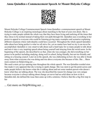 Anna Quindlen s Commencement Speech At Mount Holyoke College
Mount Holyoke College Commencement Speech Anna Quindlen s commencement speech at Mount
Holyoke College is an inspiring monologue about marching to the beat of your own drum. She is
trying to make people rethink the whole way that they have been living and realizing all the times that
they chose to be normal instead of taking their own path through life. Quindlen uses everything in her
power to appeal to everyone who could be listening giving many examples and scenarios explaining
different situations where individuality could have occurred. Throughout the whole speech Quindlen
talks about how being perfect is what we all strive for, yet no matter how hard we try it can never be
accomplished. Quindlen is very smart to talk about such a hard topic for so many people to talk about
and turn it into a very inspiring speech about being yourself and straying from the social norm. In the
beginning of the speech, she described to us that, when she was younger, she did everything on her
power to be perfect including studying, doing well in school, being friendly, but not too friendly and
sitting on a housing council. Later on in the speech, she was elaborating on how she was able to break
away from what everyone else was doing and rise above everyone else because of this. She ... Show
more content on Helpwriting.net ...
She used a stern yet eye opening tone throughout the whole speech. The was Quindlen worded siren
line made it very apparent that she is trying to spark change. She was stern to get the point across and
make people believe she knows what she is talking about and not some random person who doesn t
know what they are talking about. The way she described the reason for change was very unique
because everyone is always talking about change yet never had an solid ideas on how to do it.
Quindlen did, she defined the issue then came up with a solution, I believe that this a big first step in
her
... Get more on HelpWriting.net ...
 