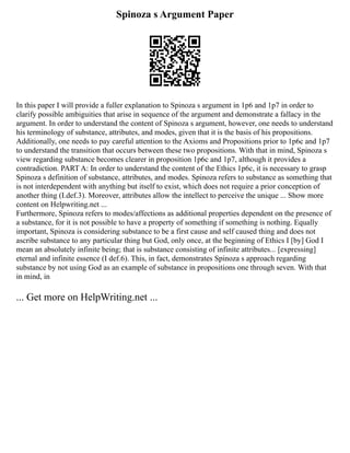 Spinoza s Argument Paper
In this paper I will provide a fuller explanation to Spinoza s argument in 1p6 and 1p7 in order to
clarify possible ambiguities that arise in sequence of the argument and demonstrate a fallacy in the
argument. In order to understand the content of Spinoza s argument, however, one needs to understand
his terminology of substance, attributes, and modes, given that it is the basis of his propositions.
Additionally, one needs to pay careful attention to the Axioms and Propositions prior to 1p6c and 1p7
to understand the transition that occurs between these two propositions. With that in mind, Spinoza s
view regarding substance becomes clearer in proposition 1p6c and 1p7, although it provides a
contradiction. PART A: In order to understand the content of the Ethics 1p6c, it is necessary to grasp
Spinoza s definition of substance, attributes, and modes. Spinoza refers to substance as something that
is not interdependent with anything but itself to exist, which does not require a prior conception of
another thing (I.def.3). Moreover, attributes allow the intellect to perceive the unique ... Show more
content on Helpwriting.net ...
Furthermore, Spinoza refers to modes/affections as additional properties dependent on the presence of
a substance, for it is not possible to have a property of something if something is nothing. Equally
important, Spinoza is considering substance to be a first cause and self caused thing and does not
ascribe substance to any particular thing but God, only once, at the beginning of Ethics I [by] God I
mean an absolutely infinite being; that is substance consisting of infinite attributes... [expressing]
eternal and infinite essence (I def.6). This, in fact, demonstrates Spinoza s approach regarding
substance by not using God as an example of substance in propositions one through seven. With that
in mind, in
... Get more on HelpWriting.net ...
 
