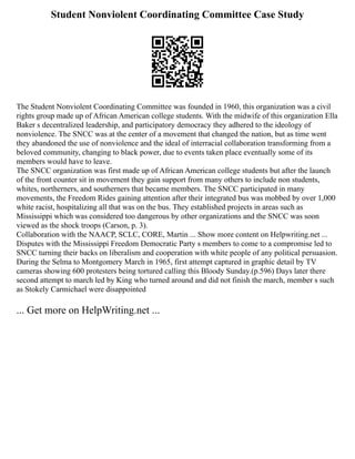 Student Nonviolent Coordinating Committee Case Study
The Student Nonviolent Coordinating Committee was founded in 1960, this organization was a civil
rights group made up of African American college students. With the midwife of this organization Ella
Baker s decentralized leadership, and participatory democracy they adhered to the ideology of
nonviolence. The SNCC was at the center of a movement that changed the nation, but as time went
they abandoned the use of nonviolence and the ideal of interracial collaboration transforming from a
beloved community, changing to black power, due to events taken place eventually some of its
members would have to leave.
The SNCC organization was first made up of African American college students but after the launch
of the front counter sit in movement they gain support from many others to include non students,
whites, northerners, and southerners that became members. The SNCC participated in many
movements, the Freedom Rides gaining attention after their integrated bus was mobbed by over 1,000
white racist, hospitalizing all that was on the bus. They established projects in areas such as
Mississippi which was considered too dangerous by other organizations and the SNCC was soon
viewed as the shock troops (Carson, p. 3).
Collaboration with the NAACP, SCLC, CORE, Martin ... Show more content on Helpwriting.net ...
Disputes with the Mississippi Freedom Democratic Party s members to come to a compromise led to
SNCC turning their backs on liberalism and cooperation with white people of any political persuasion.
During the Selma to Montgomery March in 1965, first attempt captured in graphic detail by TV
cameras showing 600 protesters being tortured calling this Bloody Sunday.(p.596) Days later there
second attempt to march led by King who turned around and did not finish the march, member s such
as Stokely Carmichael were disappointed
... Get more on HelpWriting.net ...
 