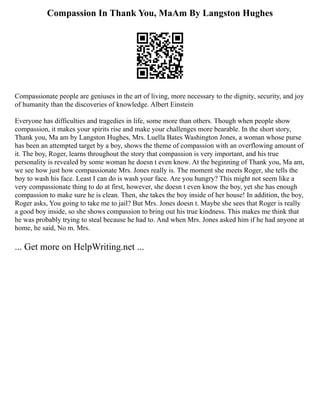 Compassion In Thank You, MaAm By Langston Hughes
Compassionate people are geniuses in the art of living, more necessary to the dignity, security, and joy
of humanity than the discoveries of knowledge. Albert Einstein
Everyone has difficulties and tragedies in life, some more than others. Though when people show
compassion, it makes your spirits rise and make your challenges more bearable. In the short story,
Thank you, Ma am by Langston Hughes, Mrs. Luella Bates Washington Jones, a woman whose purse
has been an attempted target by a boy, shows the theme of compassion with an overflowing amount of
it. The boy, Roger, learns throughout the story that compassion is very important, and his true
personality is revealed by some woman he doesn t even know. At the beginning of Thank you, Ma am,
we see how just how compassionate Mrs. Jones really is. The moment she meets Roger, she tells the
boy to wash his face. Least I can do is wash your face. Are you hungry? This might not seem like a
very compassionate thing to do at first, however, she doesn t even know the boy, yet she has enough
compassion to make sure he is clean. Then, she takes the boy inside of her house! In addition, the boy,
Roger asks, You going to take me to jail? But Mrs. Jones doesn t. Maybe she sees that Roger is really
a good boy inside, so she shows compassion to bring out his true kindness. This makes me think that
he was probably trying to steal because he had to. And when Mrs. Jones asked him if he had anyone at
home, he said, No m. Mrs.
... Get more on HelpWriting.net ...
 