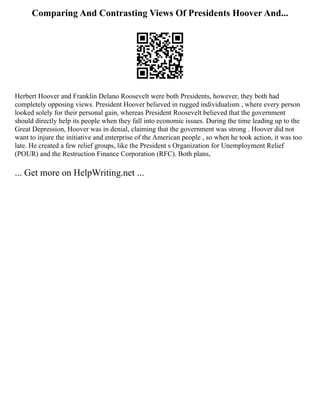 Comparing And Contrasting Views Of Presidents Hoover And...
Herbert Hoover and Franklin Delano Roosevelt were both Presidents, however, they both had
completely opposing views. President Hoover believed in rugged individualism , where every person
looked solely for their personal gain, whereas President Roosevelt believed that the government
should directly help its people when they fall into economic issues. During the time leading up to the
Great Depression, Hoover was in denial, claiming that the government was strong . Hoover did not
want to injure the initiative and enterprise of the American people , so when he took action, it was too
late. He created a few relief groups, like the President s Organization for Unemployment Relief
(POUR) and the Restruction Finance Corporation (RFC). Both plans,
... Get more on HelpWriting.net ...
 