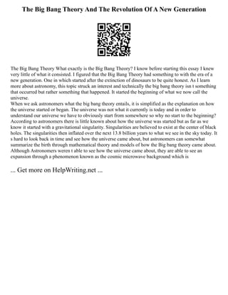The Big Bang Theory And The Revolution Of A New Generation
The Big Bang Theory What exactly is the Big Bang Theory? I know before starting this essay I knew
very little of what it consisted. I figured that the Big Bang Theory had something to with the era of a
new generation. One in which started after the extinction of dinosaurs to be quite honest. As I learn
more about astronomy, this topic struck an interest and technically the big bang theory isn t something
that occurred but rather something that happened. It started the beginning of what we now call the
universe.
When we ask astronomers what the big bang theory entails, it is simplified as the explanation on how
the universe started or began. The universe was not what it currently is today and in order to
understand our universe we have to obviously start from somewhere so why no start to the beginning?
According to astronomers there is little known about how the universe was started but as far as we
know it started with a gravitational singularity. Singularities are believed to exist at the center of black
holes. The singularities then inflated over the next 13.8 billion years to what we see in the sky today. It
s hard to look back in time and see how the universe came about, but astronomers can somewhat
summarize the birth through mathematical theory and models of how the Big bang theory came about.
Although Astronomers weren t able to see how the universe came about, they are able to see an
expansion through a phenomenon known as the cosmic microwave background which is
... Get more on HelpWriting.net ...
 
