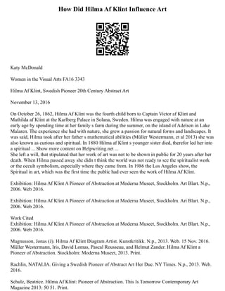 How Did Hilma Af Klint Influence Art
Katy McDonald
Women in the Visual Arts FA16 3343
Hilma Af Klint, Swedish Pioneer 20th Century Abstract Art
November 13, 2016
On October 26, 1862, Hilma Af Klint was the fourth child born to Captain Victor af Klint and
Mathilda af Klint at the Karlberg Palace in Solana, Sweden. Hilma was engaged with nature at an
early age by spending time at her family s farm during the summer, on the island of Adelson in Lake
Malaren. The experience she had with nature, she grew a passion for natural forms and landscapes. It
was said, Hilma took after her father s mathematical abilities (Müller Westermann, et al 2013) she was
also known as curious and spiritual. In 1880 Hilma af Klint s younger sister died, therefor led her into
a spiritual ... Show more content on Helpwriting.net ...
She left a will, that stipulated that her work of art was not to be shown in public for 20 years after her
death. When Hilma passed away she didn t think the world was not ready to see the spiritualist work
or the occult symbolism, especially where they came from. In 1986 the Los Angeles show, the
Spiritual in art, which was the first time the public had ever seen the work of Hilma Af Klint.
Exhibition: Hilma Af Klint A Pioneer of Abstraction at Moderna Museet, Stockholm. Art Blart. N.p.,
2006. Web 2016.
Exhibition: Hilma Af Klint A Pioneer of Abstraction at Moderna Museet, Stockholm. Art Blart. N.p.,
2006. Web 2016.
Work Cited
Exhibition: Hilma Af Klint A Pioneer of Abstraction at Moderna Museet, Stockholm. Art Blart. N.p.,
2006. Web 2016.
Magnusson, Jonas (J). Hilma Af Klint Diagram Artist. Kunstkritikk. N.p., 2013. Web. 15 Nov. 2016.
Müller Westermann, Iris, David Lomas, Pascal Rousseau, and Helmut Zander. Hilma Af Klint a
Pioneer of Abstraction. Stockholm: Moderna Museet, 2013. Print.
Rachlin, NATALIA. Giving a Swedish Pioneer of Abstract Art Her Due. NY Times. N.p., 2013. Web.
2016.
Schulz, Beatrice. Hilma Af Klint: Pioneer of Abstraction. This Is Tomorrow Contemporary Art
Magazine 2013: 50 51. Print.
 