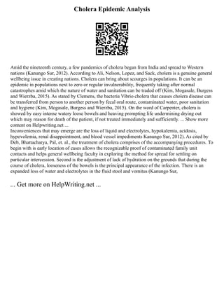 Cholera Epidemic Analysis
Amid the nineteenth century, a few pandemics of cholera began from India and spread to Western
nations (Kanungo Sur, 2012). According to Ali, Nelson, Lopez, and Sack, cholera is a genuine general
wellbeing issue in creating nations. Cholera can bring about scourges in populations. It can be an
epidemic in populations next to zero or regular invulnerability, frequently taking after normal
catastrophes amid which the nature of water and sanitation can be traded off (Kim, Mogasale, Burgess
and Wierzba, 2015). As stated by Clemens, the bacteria Vibrio cholera that causes cholera disease can
be transferred from person to another person by fecal oral route, contaminated water, poor sanitation
and hygiene (Kim, Mogasale, Burgess and Wierzba, 2015). On the word of Carpenter, cholera is
showed by easy intense watery loose bowels and heaving prompting life undermining drying out
which may reason for death of the patient, if not treated immediately and sufficiently. ... Show more
content on Helpwriting.net ...
Inconveniences that may emerge are the loss of liquid and electrolytes, hypokalemia, acidosis,
hypovolemia, renal disappointment, and blood vessel impediments Kanungo Sur, 2012). As cited by
Deb, Bhattacharya, Pal, et. al., the treatment of cholera comprises of the accompanying procedures. To
begin with is early location of cases allows the recognizable proof of contaminated family unit
contacts and helps general wellbeing faculty in exploring the method for spread for settling on
particular intercession. Second is the adjustment of lack of hydration on the grounds that during the
course of cholera, looseness of the bowels is the principal appearance of the infection. There is an
expanded loss of water and electrolytes in the fluid stool and vomitus (Kanungo Sur,
... Get more on HelpWriting.net ...
 