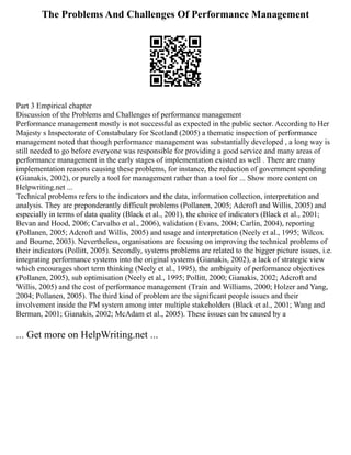 The Problems And Challenges Of Performance Management
Part 3 Empirical chapter
Discussion of the Problems and Challenges of performance management
Performance management mostly is not successful as expected in the public sector. According to Her
Majesty s Inspectorate of Constabulary for Scotland (2005) a thematic inspection of performance
management noted that though performance management was substantially developed , a long way is
still needed to go before everyone was responsible for providing a good service and many areas of
performance management in the early stages of implementation existed as well . There are many
implementation reasons causing these problems, for instance, the reduction of government spending
(Gianakis, 2002), or purely a tool for management rather than a tool for ... Show more content on
Helpwriting.net ...
Technical problems refers to the indicators and the data, information collection, interpretation and
analysis. They are preponderantly difficult problems (Pollanen, 2005; Adcroft and Willis, 2005) and
especially in terms of data quality (Black et al., 2001), the choice of indicators (Black et al., 2001;
Bevan and Hood, 2006; Carvalho et al., 2006), validation (Evans, 2004; Carlin, 2004), reporting
(Pollanen, 2005; Adcroft and Willis, 2005) and usage and interpretation (Neely et al., 1995; Wilcox
and Bourne, 2003). Nevertheless, organisations are focusing on improving the technical problems of
their indicators (Pollitt, 2005). Secondly, systems problems are related to the bigger picture issues, i.e.
integrating performance systems into the original systems (Gianakis, 2002), a lack of strategic view
which encourages short term thinking (Neely et al., 1995), the ambiguity of performance objectives
(Pollanen, 2005), sub optimisation (Neely et al., 1995; Pollitt, 2000; Gianakis, 2002; Adcroft and
Willis, 2005) and the cost of performance management (Train and Williams, 2000; Holzer and Yang,
2004; Pollanen, 2005). The third kind of problem are the significant people issues and their
involvement inside the PM system among inter multiple stakeholders (Black et al., 2001; Wang and
Berman, 2001; Gianakis, 2002; McAdam et al., 2005). These issues can be caused by a
... Get more on HelpWriting.net ...
 