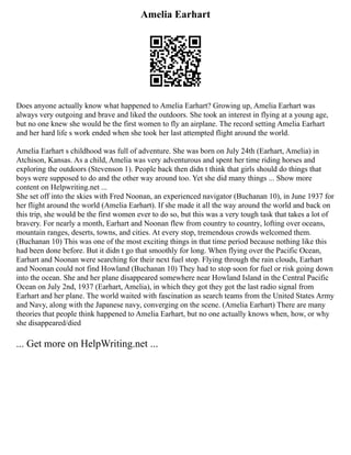 Amelia Earhart
Does anyone actually know what happened to Amelia Earhart? Growing up, Amelia Earhart was
always very outgoing and brave and liked the outdoors. She took an interest in flying at a young age,
but no one knew she would be the first women to fly an airplane. The record setting Amelia Earhart
and her hard life s work ended when she took her last attempted flight around the world.
Amelia Earhart s childhood was full of adventure. She was born on July 24th (Earhart, Amelia) in
Atchison, Kansas. As a child, Amelia was very adventurous and spent her time riding horses and
exploring the outdoors (Stevenson 1). People back then didn t think that girls should do things that
boys were supposed to do and the other way around too. Yet she did many things ... Show more
content on Helpwriting.net ...
She set off into the skies with Fred Noonan, an experienced navigator (Buchanan 10), in June 1937 for
her flight around the world (Amelia Earhart). If she made it all the way around the world and back on
this trip, she would be the first women ever to do so, but this was a very tough task that takes a lot of
bravery. For nearly a month, Earhart and Noonan flew from country to country, lofting over oceans,
mountain ranges, deserts, towns, and cities. At every stop, tremendous crowds welcomed them.
(Buchanan 10) This was one of the most exciting things in that time period because nothing like this
had been done before. But it didn t go that smoothly for long. When flying over the Pacific Ocean,
Earhart and Noonan were searching for their next fuel stop. Flying through the rain clouds, Earhart
and Noonan could not find Howland (Buchanan 10) They had to stop soon for fuel or risk going down
into the ocean. She and her plane disappeared somewhere near Howland Island in the Central Pacific
Ocean on July 2nd, 1937 (Earhart, Amelia), in which they got they got the last radio signal from
Earhart and her plane. The world waited with fascination as search teams from the United States Army
and Navy, along with the Japanese navy, converging on the scene. (Amelia Earhart) There are many
theories that people think happened to Amelia Earhart, but no one actually knows when, how, or why
she disappeared/died
... Get more on HelpWriting.net ...
 