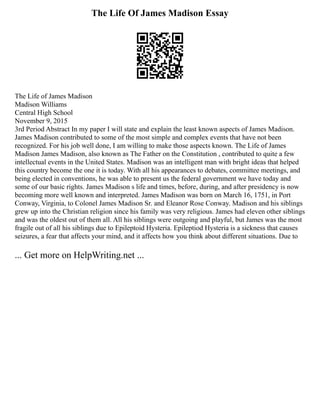 The Life Of James Madison Essay
The Life of James Madison
Madison Williams
Central High School
November 9, 2015
3rd Period Abstract In my paper I will state and explain the least known aspects of James Madison.
James Madison contributed to some of the most simple and complex events that have not been
recognized. For his job well done, I am willing to make those aspects known. The Life of James
Madison James Madison, also known as The Father on the Constitution , contributed to quite a few
intellectual events in the United States. Madison was an intelligent man with bright ideas that helped
this country become the one it is today. With all his appearances to debates, committee meetings, and
being elected in conventions, he was able to present us the federal government we have today and
some of our basic rights. James Madison s life and times, before, during, and after presidency is now
becoming more well known and interpreted. James Madison was born on March 16, 1751, in Port
Conway, Virginia, to Colonel James Madison Sr. and Eleanor Rose Conway. Madison and his siblings
grew up into the Christian religion since his family was very religious. James had eleven other siblings
and was the oldest out of them all. All his siblings were outgoing and playful, but James was the most
fragile out of all his siblings due to Epileptoid Hysteria. Epileptiod Hysteria is a sickness that causes
seizures, a fear that affects your mind, and it affects how you think about different situations. Due to
... Get more on HelpWriting.net ...
 
