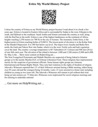 Eritre My World History Project
I chose the country of Eritrea as my World History project because I read about it in a book a few
years ago. Eritrea is located in Eastern Africa and is surrounded by Sudan to the west, Ethiopia to the
south, and Djibouti to the southeast. Saudi Arabia and Yemen surrounds the country as well, along
with the Red Sea to the north. Eritrea is one of the highest landmasses on the continent of Africa,
heights reaching 2,350 meters (or 700 ft) in the city of Asmara. The mountain, Emba Soira, is the
highest point in Eritrea reaching heihts of 9,880 ft. The lowest point of elevation is in the Kobar Sink
in the Danakil Depression. It is 380 feet below sea level. The major rivers Anseba and Barka flow
north; the Gash and Tekeze flow into Sudan, which is to the west. Fertile soils and lush vegetation
cover the land. The country s average temperature is 60˚ Fahrenheit (16˚ Celsius) and 508 mm (20 in)
of rain falls each year. The elevation of the inland is between 1,800 and 2,100 meters (5,900 and 6,900
ft). May is the ... Show more content on Helpwriting.net ...
The Non Evangelical Protestants and Wahabi Muslims are suspected of being linked to Islamist
groups or to the mostly Muslim ELF, or Eritrean Liberation Front. Those religions face imprisonment
merely for the suspicion of government officials. Some human rights groups are Amnesty
International and Human Rights Watch. They note bad violations to the rights of freedom of religion.
Jehovah s Witnesses reported that 121 of their followers arrested during a Bible meeting, oldest being
over 85 years old and the youngest being 16 months. Later, 23 were arrested in a home raid, including
children as young as two years old. The Jehovah s Witnesses still remain in jail without their trial
being set into motion yet. 73 Jehovah s Witnesses were imprisoned for secret religious meetings and
for refusing to undertake national
... Get more on HelpWriting.net ...
 