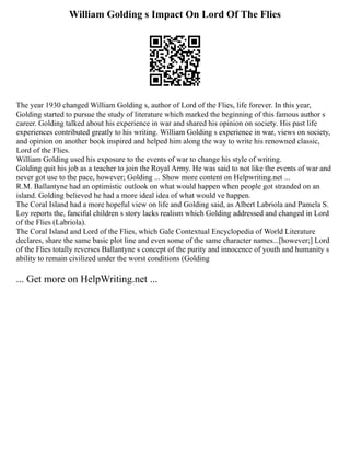 William Golding s Impact On Lord Of The Flies
The year 1930 changed William Golding s, author of Lord of the Flies, life forever. In this year,
Golding started to pursue the study of literature which marked the beginning of this famous author s
career. Golding talked about his experience in war and shared his opinion on society. His past life
experiences contributed greatly to his writing. William Golding s experience in war, views on society,
and opinion on another book inspired and helped him along the way to write his renowned classic,
Lord of the Flies.
William Golding used his exposure to the events of war to change his style of writing.
Golding quit his job as a teacher to join the Royal Army. He was said to not like the events of war and
never got use to the pace, however; Golding ... Show more content on Helpwriting.net ...
R.M. Ballantyne had an optimistic outlook on what would happen when people got stranded on an
island. Golding believed he had a more ideal idea of what would ve happen.
The Coral Island had a more hopeful view on life and Golding said, as Albert Labriola and Pamela S.
Loy reports the, fanciful children s story lacks realism which Golding addressed and changed in Lord
of the Flies (Labriola).
The Coral Island and Lord of the Flies, which Gale Contextual Encyclopedia of World Literature
declares, share the same basic plot line and even some of the same character names...[however;] Lord
of the Flies totally reverses Ballantyne s concept of the purity and innocence of youth and humanity s
ability to remain civilized under the worst conditions (Golding
... Get more on HelpWriting.net ...
 