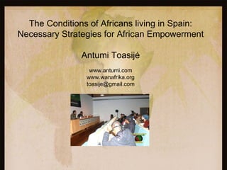 The Conditions of Africans living in Spain:
Necessary Strategies for African Empowerment

               Antumi Toasijé
                 www.antumi.com
                www.wanafrika.org
                toasije@gmail.com
 
