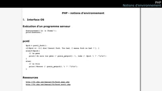 PHP
                                                                                 Notions d’environnement

                                   PHP - notions d’environnement

5. Interface OS

Exécution d’un programme serveur
  $return=exec('ln -s /home/');
  print($return);




pcntl
  $pid = pcntl_fork();
  if($pid == -1){ die('Cannot fork. Too bad, I wanna fork so bad !'); }
  elseif($pid){
     // le père
     print('Je suis ton père ('.posix_getpid().'), Luke ('.$pid.') !'."rn");
  }
  else{
     // le fils
     print('Noooon ('.posix_getpid().') !'."rn");
  }




Ressources
  http://fr.php.net/manual/fr/book.exec.php
  http://fr.php.net/manual/fr/book.pcntl.php
 