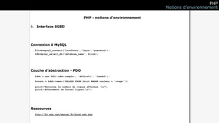 PHP
                                                                      Notions d’environnement

                                   PHP - notions d’environnement

6. Interface SGBD




Connexion à MySQL
  $link=mysql_connect('localhost','login','password');
  $db=mysql_select_db('database_name', $link);




Couche d’abstraction - PDO
  $dbh = new PDO('odbc:sample', 'db2inst1', 'ibmdb2');

  $count = $dbh->exec("DELETE FROM fruit WHERE couleur = 'rouge'");

  print("Retourne le nombre de lignes effacées :n");
  print("Effacement de $count lignes.n");




Ressources
  http://fr.php.net/manual/fr/book.pdo.php
 