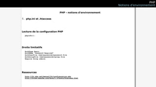 PHP
                                                                   Notions d’environnement

                                   PHP - notions d’environnement

7. php.ini et .htaccess




Lecture de la configuration PHP
  phpinfo();




Droits limitatifs
  AuthType Basic
  AuthName "Password Required"
  AuthUserFile /www/passwords/password.file
  AuthGroupFile /www/passwords/group.file
  Require Group admins




Ressources
  http://fr.php.net/manual/fr/configuration.php
  http://httpd.apache.org/docs/1.3/howto/htaccess.html
 