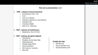 PHP
                                                                      Web Services

                               Plan de la présentation 1/2

1.   PHP : notions d’environnement
       • Architecture CGI / CLI
       • Cron
       • Core et modules
       • Interface Apache et mod Apache
       • Interface OS
       • Interface SGBD
       • php.ini et .htaccess

2. PHP : notions d’architecture
      • Repository, Dev et Prod

3. PHP : notions de génie logiciel
      • Templating
      • Modèles de données SQL
      • Multilinguisme                         ETUDE DE CAS
      • Modèle objet PHP5                      • devolia.org
      • Documentation                          • secure.devolia.com
      • API interne / externe                  • rienamemettre.com
      • Sécurité
 