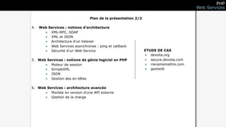 PHP
                                                                                     Web Services

                                Plan de la présentation 2/2

4.   Web Services : notions d’architecture
       • XML-RPC, SOAP
       • XML et JSON
       • Architecture d’un listener
       • Web Services asynchrones : ping et callback
       • Sécurité d’un Web Service                            ETUDE DE CAS
                                                              • devolia.org
5. Web Services : notions de génie logiciel en PHP            • secure.devolia.com
      • Moteur de session                                     • rienamemettre.com
      • SimpleXML                                             • geotwitt
      • JSON
      • Gestion des en-têtes

6. Web Services : architecture avancée
      • Montée en version d’une API externe
      • Gestion de la charge
 